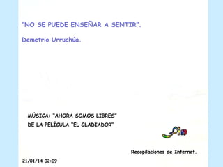 “NO SE PUEDE ENSEÑAR A SENTIR”.
Demetrio Urruchúa.

MÚSICA: “AHORA SOMOS LIBRES”
DE LA PELÍCULA “EL GLADIADOR”

Recopilaciones de Internet.
21/01/14 02:09

 