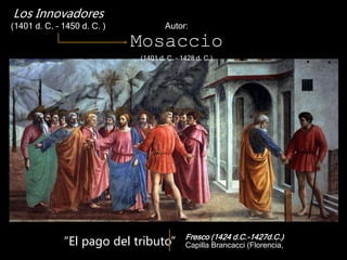 Fresco (1424 d.C.-1427d.C.)
Capilla Brancacci (Florencia,
Los Innovadores
(1401 d. C. – 1450 d. C. ) Autor:
Mosaccio
(1401 d. C. – 1428 d. C.)
“El pago del tributo”
 