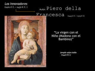 “La virgen con el
Niño (Madona con el
Bambino)”
Los Innovadores
(1401 d. C. – 1450 d. C. )
Autor: Piero della
Francesca (1445 d. C. – 1523 d. C)
(emple sobre table
(1440 d.C.)
 