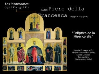“Políptico de la
Misericordia”
Los Innovadores
(1401 d. C. – 1450 d. C. )
Autor: Piero della
Francesca (1445 d. C. – 1523 d. C)
(1446 d.C. - 1472 d.C.)
Témpera sobre tabla y óleo
Museo Civico de
Sansepolcro
(Sansepolcro, Italia)
 