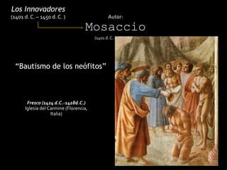 “Bautismo de los neófitos”
Los Innovadores
(1401 d. C. – 1450 d. C. ) Autor:
Mosaccio
(1401 d. C. – 1428 d. C.)
Fresco (1424 d.C.-1428d.C.)
Iglesia del Carmine (Florencia,
Italia)
 