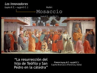 “La resurrección del
hijo de Teófilo y San
Pedro en la cátedra”
Los Innovadores
(1401 d. C. – 1450 d. C. ) Autor:
Mosaccio
(1401 d. C. – 1428 d. C.)
Fresco (1424 d.C.-1427d.C.)
Capilla Brancacci (Florencia, Italia)
 