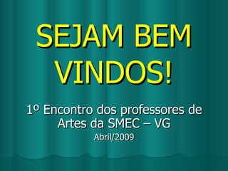 SEJAM BEM VINDOS! 1º Encontro dos professores de Artes da SMEC – VG Abril/2009 