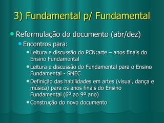 3) Fundamental p/ Fundamental Reformulação do documento (abr/dez) Encontros para: Leitura e discussão do PCN:arte – anos finais do Ensino Fundamental Leitura e discussão do Fundamental para o Ensino Fundamental - SMEC Definição das habilidades em artes (visual, dança e música) para os anos finais do Ensino Fundamental (6º ao 9º ano) Construção do novo documento 