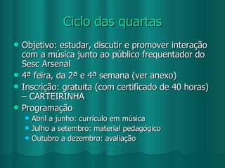 Ciclo das quartas Objetivo: estudar, discutir e promover interação com a música junto ao público frequentador do Sesc Arsenal 4ª feira, da 2ª e 4ª semana (ver anexo) Inscrição: gratuita (com certificado de 40 horas) – CARTEIRINHA Programação Abril a junho: currículo em música Julho a setembro: material pedagógico Outubro a dezembro: avaliação 