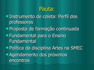 Pauta: Instrumento de coleta: Perfil dos professores Proposta de formação continuada Fundamental para o Ensino Fundamental Política da disciplina Artes na SMEC Agendamento dos próximos encontros 
