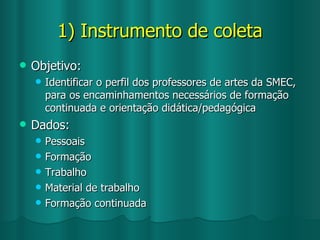 1) Instrumento de coleta Objetivo: Identificar o perfil dos professores de artes da SMEC, para os encaminhamentos necessários de formação continuada e orientação didática/pedagógica Dados: Pessoais Formação Trabalho Material de trabalho Formação continuada 