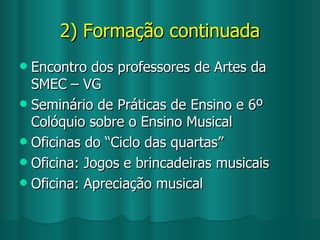 2) Formação continuada Encontro dos professores de Artes da SMEC – VG Seminário de Práticas de Ensino e 6º Colóquio sobre o Ensino Musical Oficinas do “Ciclo das quartas” Oficina: Jogos e brincadeiras musicais Oficina: Apreciação musical 