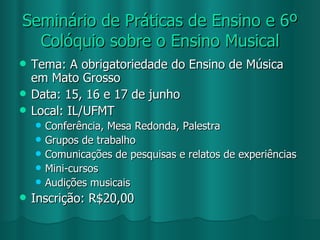 Seminário de Práticas de Ensino e 6º Colóquio sobre o Ensino Musical Tema: A obrigatoriedade do Ensino de Música em Mato Grosso Data: 15, 16 e 17 de junho Local: IL/UFMT Conferência, Mesa Redonda, Palestra Grupos de trabalho Comunicações de pesquisas e relatos de experiências Mini-cursos Audições musicais Inscrição: R$20,00 
