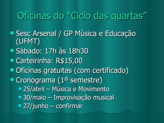 Oficinas do “Ciclo das quartas” Sesc Arsenal / GP Música e Educação (UFMT) Sábado: 17h às 18h30 Carteirinha: R$15,00 Oficinas gratuitas (com certificado) Cronograma (1º semestre) 25/abril – Música e Movimento 30/maio – Improvisação musical 27/junho – confirmar  