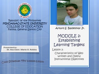 Republic of the Philippines
MINDANAO STATE UNIVERSITY
  COLLEGE OF EDUCATION
   Fatima, General Santos City     Arturo S. Baldelovar Jr.


                                    MODULE 2:
                                    Establishing
                                  Learning Targets
                                 Lesson 3:
                                  Characteristics of Well-
                                     written and Useful
                                  Instructional Objectives
 