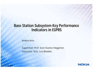 12.05.2005
Base Station Subsystem Key Performance
Indicators in EGPRS
Anders Arte
Supervisor: Prof. Sven-Gustav Häggman
Instructor: M.Sc. Leo Bhebhe
 