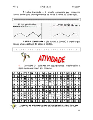 ARTE APOSTILA 1 CEESVO 
A Linha tracejada – é aquela composta por pequenos 
16 
traços. Serve para prolongamentos de linhas e linhas de construção. 
------------------------------------------------------------------------------------------- 
Linhas pontilhadas Linhas tracejadas 
A Linha combinada – (de traços e pontos) é aquela que 
possui uma seqüência de traços e pontos. 
_._._._._._._._._._._._._._._._._._._._._._._._._._._._._._._._._._._._ 
1111.... Descubra 21 palavras no caça-palavras relacionadas a 
linha e as escreva em seu caderno. 
C O N V E N C I O N A I S P B C A O F 
X A D A N I L C N I D E I A U O C L I 
L E T N E G R E V I D F N R S N O A N 
I E R M I S T A T U W Z U A A V M T A 
N L V E R T I C A L I O O L D E B N A 
H C H E I A P E S A D A S E A R I O X 
A O B I O L C U R V A X A L E G N Z E 
P A C A S A L E L A R A P A T E A I V 
Q U E B R A D A P A I O L S N N D R N 
R I N T E R R O M P I D A X O T A O O 
P E R P E N D I C U L A R Z P E K H C 
ATENÇÃO AS ATIVIDADES NÃO DEVEM SER FEITAS NO MÓDULO. 
 
