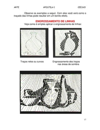 ARTE APOSTILA 1 CEESVO 
Observe os exemplos a seguir. Com eles você verá como o 
17 
traçado das linhas pode resultar em um bonito efeito. 
ENGROSSAMENTO DE LINHAS 
Veja como é simples aplicar o engrossamento de linhas: 
Traços retos ou curvos Engrossamento dos traços 
nas áreas de sombra 
 