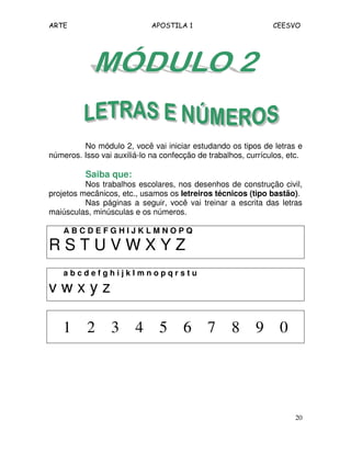 ARTE APOSTILA 1 CEESVO 
No módulo 2, você vai iniciar estudando os tipos de letras e 
números. Isso vai auxiliá-lo na confecção de trabalhos, currículos, etc. 
Saiba que: 
Nos trabalhos escolares, nos desenhos de construção civil, 
projetos mecânicos, etc., usamos os letreiros técnicos (tipo bastão). 
Nas páginas a seguir, você vai treinar a escrita das letras 
20 
maiúsculas, minúsculas e os números. 
A B C D E F G H I J K L M N O P Q 
R S T U V W X Y Z 
a b c d e f g h i j k l m n o p q r s t u 
v w x y z 
1 2 3 4 5 6 7 8 9 0 
 