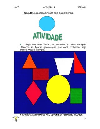 ARTE APOSTILA 1 CEESVO 
24 
Círculo: é o espaço limitado pela circunferência. 
1111.... Faça em uma folha um desenho ou uma colagem 
utilizando as figuras geométricas que você conheceu, seja 
criativo. Veja o exemplo. 
ATENÇÃO AS ATIVIDADES NÃO DEVEM SER FEITAS NO MÓDULO. 
 