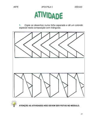 ARTE APOSTILA 1 CEESVO 
1111.... Copie os desenhos numa folha separada e dê um colorido 
especial nesta composição com triângulos. 
27 
ATENÇÃO AS ATIVIDADES NÃO DEVEM SER FEITAS NO MÓDULO. 
 