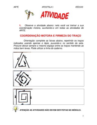 ARTE APOSTILA 1 CEESVO 
1111.... Observe a atividade abaixo: nela você vai treinar a sua 
coordenação motora, auxiliando-o em todas as atividades de 
ARTE. 
COORDENAÇÃO MOTORA E FIRMEZA DO TRAÇO 
Orientação: complete as faixas abaixo, repetindo os traços 
indicados usando apenas o lápis, puxando-o no sentido da seta. 
Procure deixar sempre o mesmo espaço entre os traços mantendo as 
mãos bem leves. Pode utilizar a linha do caderno. 
3 
ATENÇÃO AS ATIVIDADES NÃO DEVEM SER FEITAS NO MÓDULO. 
 