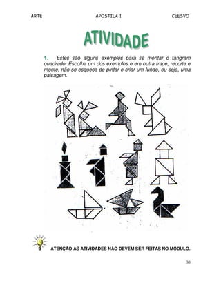 ARTE APOSTILA 1 CEESVO 
1111.... Estes são alguns exemplos para se montar o tangram 
quadrado. Escolha um dos exemplos e em outra trace, recorte e 
monte, não se esqueça de pintar e criar um fundo, ou seja, uma 
paisagem. 
ATENÇÃO AS ATIVIDADES NÃO DEVEM SER FEITAS NO MÓDULO. 
30 
 