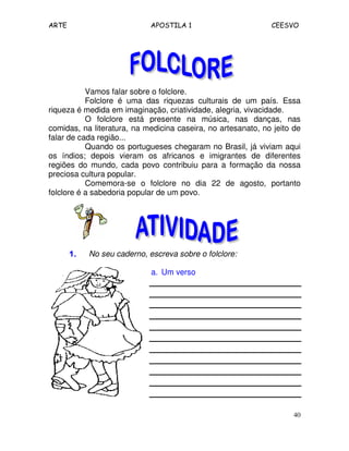 ARTE APOSTILA 1 CEESVO 
Vamos falar sobre o folclore. 
Folclore é uma das riquezas culturais de um país. Essa 
40 
riqueza é medida em imaginação, criatividade, alegria, vivacidade. 
O folclore está presente na música, nas danças, nas 
comidas, na literatura, na medicina caseira, no artesanato, no jeito de 
falar de cada região... 
Quando os portugueses chegaram no Brasil, já viviam aqui 
os índios; depois vieram os africanos e imigrantes de diferentes 
regiões do mundo, cada povo contribuiu para a formação da nossa 
preciosa cultura popular. 
Comemora-se o folclore no dia 22 de agosto, portanto 
folclore é a sabedoria popular de um povo. 
1111.... No seu caderno, escreva sobre o folclore: 
a. Um verso 
 