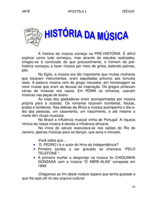 ARTE APOSTILA 1 CEESVO 
A história da música começa na PRÉ-HISTÓRIA. É difícil 
explicar como tudo começou, mas através de estudos realizados, 
chegou-se à conclusão de que provavelmente, o homem da pré-história 
começou a fazer música por meio de gritos, batendo palmas, 
44 
pés. 
No Egito, a música era tão importante que muitas mulheres 
que tocavam instrumentos, eram sepultadas próximo aos túmulos 
reais. A palavra música vem do grego mouseke, em homenagem as 
nove musas que eram as deusas da inspiração. Os gregos pintavam 
cenas de músicas nos vasos. Em ROMA os romanos, usavam 
músicas nas peças de teatro. 
As lutas dos gladiadores eram acompanhadas por música 
própria para a ocasião. Os romanos tocavam trombetas, flautas, 
pratos e tambores. Nas aldeias da África a música acompanha o dia-a-dia 
das pessoas, um casamento, um nascimento, e até mesmo a 
morte têm rituais musicais. 
No Brasil a influência musical vinha de Portugal. A riqueza 
rítmica da nossa música é devida a influência africana. 
No início do século executava-se nos salões do Rio de 
Janeiro, apenas músicas para se dançar, que seria o minueto. 
Você sabia que... 
• D. PEDRO I é o autor do Hino da Independência? 
• Primeiro samba a ser gravado se chamava “PELO 
TELEFONE “. 
• A primeira mulher a despontar na música foi CHIQUINHA 
GONZAGA com a música “Ô ABRE-ALAS” composta em 
1899. 
Chegamos ao fim deste módulo espero que tenha gostado e 
que lhe seja útil no seu arquivo cultural. 
 
