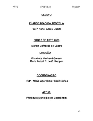 ARTE APOSTILA 1 CEESVO 
45 
CEESVO 
ELABORAÇÃO DA APOSTILA 
Prof.ª Nanci Abreu Duarte 
PROF.ª DE ARTE 2008 
Márcia Camargo de Castro 
DIREÇÃO 
Elisabete Marinoni Gomes 
Maria Isabel R. de C. Kupper 
COORDENAÇÃO 
PCP - Neiva Aparecida Ferraz Nunes 
APOIO. 
Prefeitura Municipal de Votorantim. 
