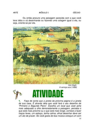ARTE                       MÓDULO 1                            CEESVO

           Ou então procure uma paisagem parecida com a que você
teve idéia e vá desenhando ou fazendo uma colagem igual a ela, ou
seja, oriente-se por ela.




                                                         Van Gogh.
                                               A carroça azul (1888)




       1.    Faça de conta que a janela da próxima página é a janela
       de sua casa. É através dela que você fará o seu desenho de
       “Primeiro e Segundo Plano”. Escolha um local que você ache
       mais adequado e olhe demoradamente a paisagem, perceba o
       que está mais próximo ou o que está mais longe, comece a fazer
       traços leves, um esboço, tenha calma; afinal desenhar deve ser
       um ato de prazer. Se você gosta de boa música coloque um som
                                                                       10
 