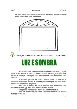 ARTE                       MÓDULO 1                         CEESVO

       só para você, além de criar um bonito desenho, quando terminar
       você estará bem leve e relaxado.




        ATENÇÃO AS ATIVIDADES NÃO DEVEM SER FEITAS NO MÓDULO.




          A luz e sombra são elementos fundamentais da linguagem
visual. Com a luz e a sombra, podemos criar nas imagens efeitos de
volume e espaço. Um objeto não transparente à luz determina uma
sombra.
          A sombra própria de cada objeto sobre si mesmo é
chamada de sombra natural. A sombra provocada por um foco de luz
é chamada de sombra projetada.
          Para dar o efeito de luz e sombra nos desenhos, nós
utilizamos o lápis 6B, para criar o efeito claro e escuro.
          Direção de procedência da luz e a sombra relativa.
          Veja um mesmo objeto (vaso) visto com sombra e a direção
de onde vem a luz.
                                                                   11
 