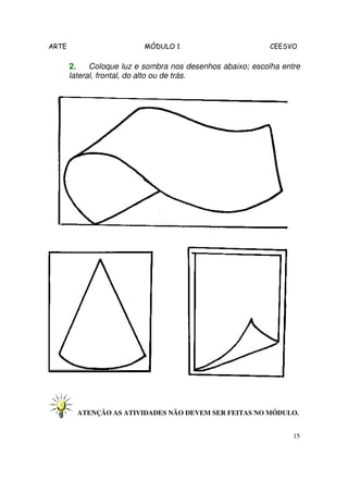 ARTE                      MÓDULO 1                          CEESVO

       2.    Coloque luz e sombra nos desenhos abaixo; escolha entre
       lateral, frontal, do alto ou de trás.




         ATENÇÃO AS ATIVIDADES NÃO DEVEM SER FEITAS NO MÓDULO.


                                                                  15
 