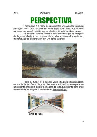 ARTE                     MÓDULO 1                         CEESVO




         Perspectiva é o modo de representar objetos com volume e
paisagem com profundidade em uma superfície plana. Os objetos
parecem menores à medida que se afastam da vista do observador.
         No desenho abaixo, observe que à medida que as margens
do lago se afastam dos nossos olhos, são apresentados cada vez
menores, até se encontrarem em um ponto lá longe.




          Ponto de fuga (PF) é quando você olha para uma paisagem,
ou ambiente etc. Seus olhos se direcionam automaticamente para um
único ponto, mas sem perder a imagem do todo. Este ponto para onde
nossos olhos se dirigem é chamado de Ponto de fuga.




             Ponto de fuga


                                                                16
 