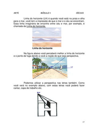 ARTE                      MÓDULO 1                          CEESVO

         Linha do horizonte (LH) é quando você está na praia e olha
para o mar, você tem a impressão de que o mar e o céu se encontram.
Essa linha imaginária de encontro entre céu e mar, por exemplo, é
chamada de Linha do horizonte.




                  Linha do horizonte

          Na figura abaixo você perceberá melhor a linha do horizonte
e o ponto de fuga dando a você a noção do que seja perspectiva.




          Podemos utilizar a perspectiva nas letras também. Como
você verá no exemplo abaixo, com estas letras você poderá fazer
cartaz, capa de trabalho etc.




                                                                   17
 