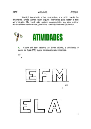 ARTE                     MÓDULO 1                           CEESVO

         Você já leu o texto sobre perspectiva, e acredito que tenha
entendido. Então vamos fazer alguns exercícios para testar o seu
aprendizado. Se você não estiver conseguindo, ou não estiver
entendendo não desanime, procure a orientação do seu professor.




       1.   Copie em seu caderno as letras abaixo, e utilizando o
       ponto de fuga (P.F) faça a perspectiva das mesmas.

       PF
            •




                                                       PF
                                                   •




                                                                  18
 