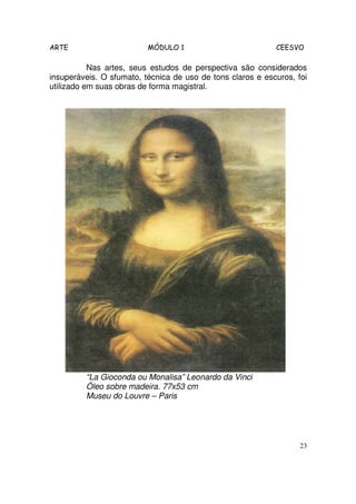 ARTE                      MÓDULO 1                          CEESVO

           Nas artes, seus estudos de perspectiva são considerados
insuperáveis. O sfumato, técnica de uso de tons claros e escuros, foi
utilizado em suas obras de forma magistral.




         “La Gioconda ou Monalisa” Leonardo da Vinci
         Óleo sobre madeira. 77x53 cm
         Museu do Louvre – Paris




                                                                   23
 