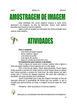 ARTE                       MÓDULO 1                           CEESVO




           Esta atividade tem como objetivo mostrar à você como
aparecem as imagens na tela da televisão. Como você poderá
perceber que ficará um bonito trabalho.
           Agora você irá receber as instruções de como proceder para
realizar este trabalho.




           Para o material:
           - uma folha de papel vegetal
           - durex, tesoura, régua
           - uma folha de sulfite
           - uma figura de revista
           - lápis ou caneta de ponta bem fina.
           Procedimento para realizar a atividade:
           Fixar a figura na mesa com o durex, colocar sob a figura a
folha de papel vegetal e fixa-la apenas em um dos lados.
           Com o auxílio da régua, traçar retas paralelas. Fazer traços
fortes quando a sombra for muito escura e fazer traços leves ou deixar
sem traços quando a sombra for mais leve. As retas devem ser bem
juntas com o mínimo de espaço possível. Se você não entendeu a
atividade, tire suas dúvidas com o professor.
           Você irá perceber que o tipo de imagem formado na tela da
televisão deve-se à quantidade de linhas que ela contém, e que à
medida que aproximamos as retas, a imagem torna-se cada vez mais
nítida.
           Parabéns, você irá produzir um bonito trabalho.



        ATENÇÃO AS ATIVIDADES NÃO DEVEM SER FEITAS NO MÓDULO.
                                                                     26
 