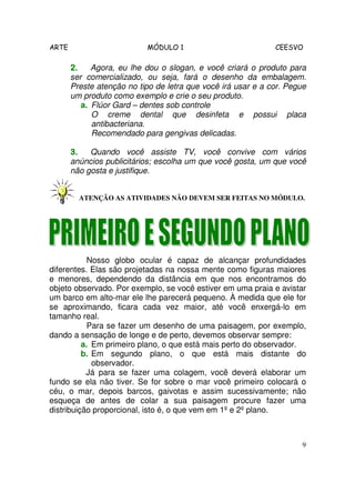 ARTE                       MÓDULO 1                           CEESVO

       2.    Agora, eu lhe dou o slogan, e você criará o produto para
       ser comercializado, ou seja, fará o desenho da embalagem.
       Preste atenção no tipo de letra que você irá usar e a cor. Pegue
       um produto como exemplo e crie o seu produto.
          a. Flúor Gard – dentes sob controle
             O creme dental que desinfeta e possui placa
             antibacteriana.
             Recomendado para gengivas delicadas.

       3.   Quando você assiste TV, você convive com vários
       anúncios publicitários; escolha um que você gosta, um que você
       não gosta e justifique.


         ATENÇÃO AS ATIVIDADES NÃO DEVEM SER FEITAS NO MÓDULO.




            Nosso globo ocular é capaz de alcançar profundidades
diferentes. Elas são projetadas na nossa mente como figuras maiores
e menores, dependendo da distância em que nos encontramos do
objeto observado. Por exemplo, se você estiver em uma praia e avistar
um barco em alto-mar ele lhe parecerá pequeno. À medida que ele for
se aproximando, ficara cada vez maior, até você enxergá-lo em
tamanho real.
            Para se fazer um desenho de uma paisagem, por exemplo,
dando a sensação de longe e de perto, devemos observar sempre:
          a. Em primeiro plano, o que está mais perto do observador.
          b. Em segundo plano, o que está mais distante do
             observador.
           Já para se fazer uma colagem, você deverá elaborar um
fundo se ela não tiver. Se for sobre o mar você primeiro colocará o
céu, o mar, depois barcos, gaivotas e assim sucessivamente; não
esqueça de antes de colar a sua paisagem procure fazer uma
distribuição proporcional, isto é, o que vem em 1º e 2º plano.



                                                                      9
 