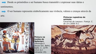 Desde os primórdios o ser humano busca transmitir e expressar suas ideias e
sentimentos;
O ser humano representa simbolicamente sua vivência, valores e crenças através da
arte.
Pinturas rupestres de
animais.
Cavernas de Lascaux. França. C.
de 15-13000 A.C.
Pintura na
tumba de
Nefertari.
Oferenda à
deusa Ísis. Bahri,
Egito. C. 1279-
1212 A.C
(dinastia 19).
 