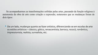 Se acompanharmos as transformações sofridas pelas artes, passando da função religiosa à
autonomia da obra de arte como criação e expressão, notaremos que as mudanças foram de
dois tipos:
• De um lado, mudanças quanto ao fazer artístico, diferenciando-se em escolas de arte
ou estilos artísticos – clássico, gótico, renascentista, barroco, rococó, romântico,
impressionista, realista, surrealista, etc.
 