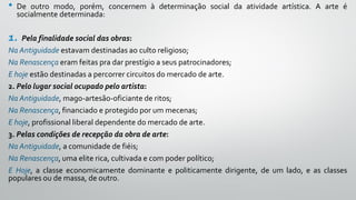 • De outro modo, porém, concernem à determinação social da atividade artística. A arte é
socialmente determinada:
1. Pela finalidade social das obras:
Na Antiguidade estavam destinadas ao culto religioso;
Na Renascença eram feitas pra dar prestígio a seus patrocinadores;
E hoje estão destinadas a percorrer circuitos do mercado de arte.
2. Pelo lugar social ocupado pelo artista:
Na Antiguidade, mago-artesão-oficiante de ritos;
Na Renascença, financiado e protegido por um mecenas;
E hoje, profissional liberal dependente do mercado de arte.
3. Pelas condições de recepção da obra de arte:
Na Antiguidade, a comunidade de fiéis;
Na Renascença, uma elite rica, cultivada e com poder político;
E Hoje, a classe economicamente dominante e politicamente dirigente, de um lado, e as classes
populares ou de massa, de outro.
 