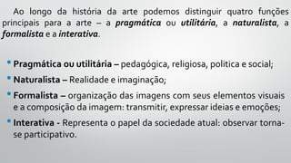 •Pragmática ou utilitária – pedagógica, religiosa, politica e social;
•Naturalista – Realidade e imaginação;
•Formalista – organização das imagens com seus elementos visuais
e a composição da imagem: transmitir, expressar ideias e emoções;
•Interativa - Representa o papel da sociedade atual: observar torna-
se participativo.
Ao longo da história da arte podemos distinguir quatro funções
principais para a arte – a pragmática ou utilitária, a naturalista, a
formalista e a interativa.
 