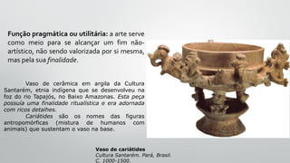 Função pragmática ou utilitária: a arte serve
como meio para se alcançar um fim não-
artístico, não sendo valorizada por si mesma,
mas pela sua finalidade.
Vaso de cariátides
Cultura Santarém. Pará, Brasil.
C. 1000-1500.
Vaso de cerâmica em argila da Cultura
Santarém, etnia indígena que se desenvolveu na
foz do rio Tapajós, no Baixo Amazonas. Esta peça
possuía uma finalidade ritualística e era adornada
com ricos detalhes.
Cariátides são os nomes das figuras
antropomórficas (mistura de humanos com
animais) que sustentam o vaso na base.
 