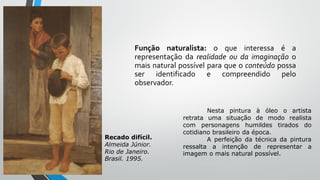 Função naturalista: o que interessa é a
representação da realidade ou da imaginação o
mais natural possível para que o conteúdo possa
ser identificado e compreendido pelo
observador.
Recado difícil.
Almeida Júnior.
Rio de Janeiro.
Brasil. 1995.
Nesta pintura à óleo o artista
retrata uma situação de modo realista
com personagens humildes tirados do
cotidiano brasileiro da época.
A perfeição da técnica da pintura
ressalta a intenção de representar a
imagem o mais natural possível.
 