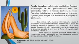 Função formalista: atribui maior qualidade na forma de
apresentação da obra preocupando-se com seus
significados, valores e motivos estéticos. A função
formalista trabalha com os princípios que determinam a
organização da imagem – os elementos e a composição
da imagem.
Esta pintura à óleo marca o início nas artes visuais do
movimento cultural conhecido como Modernismo no Brasil. Ela
simboliza elementos regionais (sol, mandacaru) com cores
vivas e figuras estilizadas e distorcidas, sem se preocupar com
a anatomia perfeita e sim com a forma de apresentação
estética da arte em si.
O nome “Abaporu” significa na língua Tupi-Guarani “o
homem que come” relacionado ao “antropofagismo cultural”
como proposta artística do Modernismo.
O Abaporu. Tarsila do Amaral São Paulo. Brasil.
1927.
 