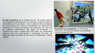 Função interativa: já na metade do séc. XX muitos artistas
de vanguarda questionavam os motivos e valores estéticos
produzidos em suas obras e, com o advento das tecnologias
de comunicação em massa, as facilidades em obtenção de
materiais e o avanço tecnológico de produção, fez com que
os criadores repensassem seu papel na sociedade e a
maneira de como o observador não fosse um expectador
passivo, mas sim participante e integrante da arte, em
algumas vezes tornando-se até mesmo colaborador criativo
e ativo.
Exposição em Hangzhou, na China que
estimula a interação do público com as obras
criando ilusões em 3D.
 