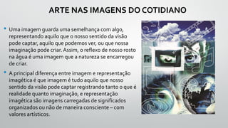 ARTE NAS IMAGENS DO COTIDIANO
• Uma imagem guarda uma semelhança com algo,
representando aquilo que o nosso sentido da visão
pode captar, aquilo que podemos ver, ou que nossa
imaginação pode criar. Assim, o reflexo de nosso rosto
na água é uma imagem que a natureza se encarregou
de criar.
• A principal diferença entre imagem e representação
imagética é que imagem é tudo aquilo que nosso
sentido da visão pode captar registrando tanto o que é
realidade quanto imaginação, e representação
imagética são imagens carregadas de significados
organizados ou não de maneira consciente – com
valores artísticos.
 