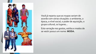 Você já reparou que as roupas variam de
acordo com várias situações: o ambiente, a
época, o nível social, o poder de aquisição, o
grupo cultural, os lugares...
Esta variação nos gostos, estilos e modos de
se vestir possui um nome: MODA.
 