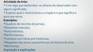 Atividade de Arte:
* Criar algo que deslumbre os olhares do observador com
algum significado;
* Explicar qual o motivo levou a criação e o que significa e
para que serve.
Exemplos:
*Quadros de recortes de jornais;
*Desenhos manuais;
*Autorretratos;
*Performances;
*Cartazes com obras pré-históricas;
*Maquetes das obras arquitetônicas da historia da arte;
*Mini livros;
Exposição e explicações
 