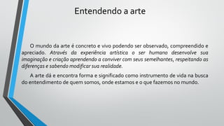 Entendendo a arte
O mundo da arte é concreto e vivo podendo ser observado, compreendido e
apreciado. Através da experiência artística o ser humano desenvolve sua
imaginação e criação aprendendo a conviver com seus semelhantes, respeitando as
diferenças e sabendo modificar sua realidade.
A arte dá e encontra forma e significado como instrumento de vida na busca
do entendimento de quem somos, onde estamos e o que fazemos no mundo.
 