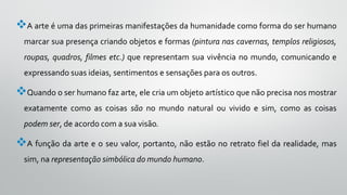 A arte é uma das primeiras manifestações da humanidade como forma do ser humano
marcar sua presença criando objetos e formas (pintura nas cavernas, templos religiosos,
roupas, quadros, filmes etc.) que representam sua vivência no mundo, comunicando e
expressando suas ideias, sentimentos e sensações para os outros.
Quando o ser humano faz arte, ele cria um objeto artístico que não precisa nos mostrar
exatamente como as coisas são no mundo natural ou vivido e sim, como as coisas
podem ser, de acordo com a sua visão.
A função da arte e o seu valor, portanto, não estão no retrato fiel da realidade, mas
sim, na representação simbólica do mundo humano.
 