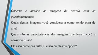 Observe e analise as imagens de acordo com os
questionamentos:
Quais dessas imagens você consideraria como sendo obra de
arte?
Quais são as características das imagens que levam você a
considerar isso?
Elas são parecidas entre si e são da mesma época?
 