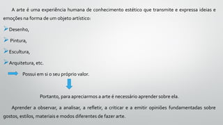 A arte é uma experiência humana de conhecimento estético que transmite e expressa ideias e
emoções na forma de um objeto artístico:
Desenho,
Pintura,
Escultura,
Arquitetura, etc.
Possui em si o seu próprio valor.
Portanto, para apreciarmos a arte é necessário aprender sobre ela.
Aprender a observar, a analisar, a refletir, a criticar e a emitir opiniões fundamentadas sobre
gostos, estilos, materiais e modos diferentes de fazer arte.
 
